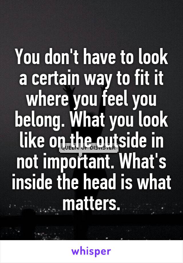 You don't have to look a certain way to fit it where you feel you belong. What you look like on the outside in not important. What's inside the head is what matters.