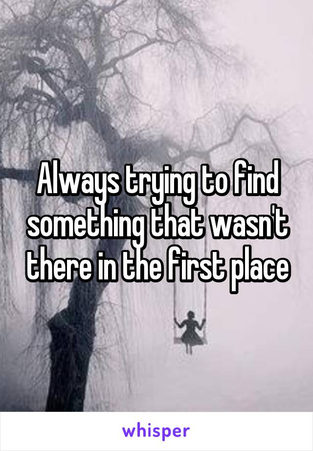 Always trying to find something that wasn't there in the first place