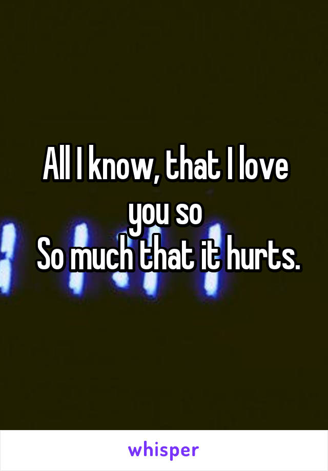 All I know, that I love you so
 So much that it hurts. 