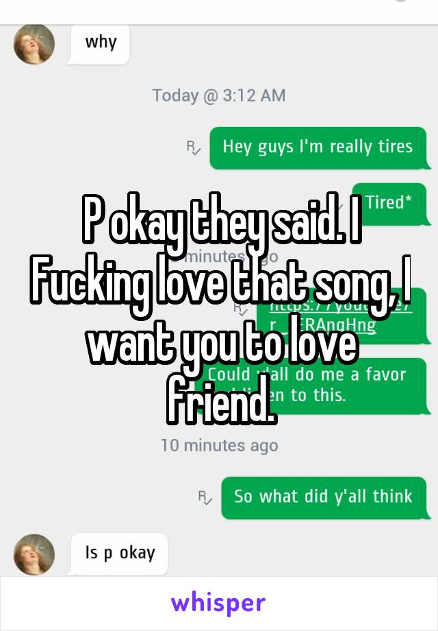 P okay they said. I Fucking love that song, I want you to love friend.