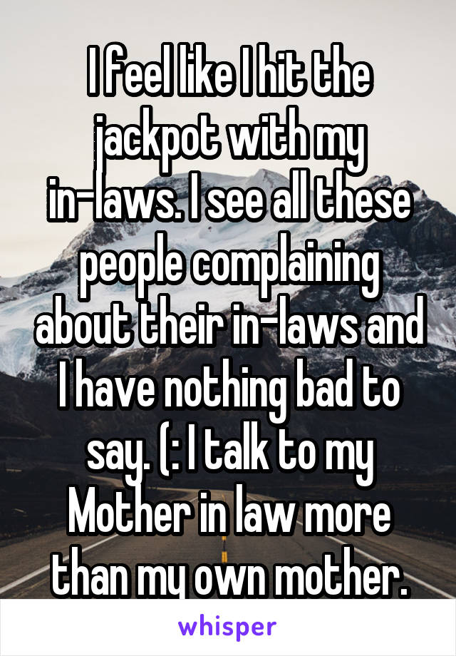 I feel like I hit the jackpot with my in-laws. I see all these people complaining about their in-laws and I have nothing bad to say. (: I talk to my Mother in law more than my own mother.