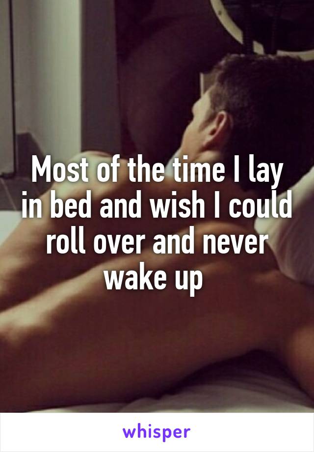 Most of the time I lay in bed and wish I could roll over and never wake up 