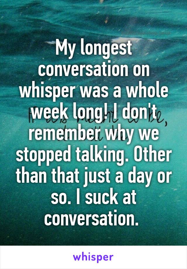 My longest conversation on whisper was a whole week long! I don't remember why we stopped talking. Other than that just a day or so. I suck at conversation. 