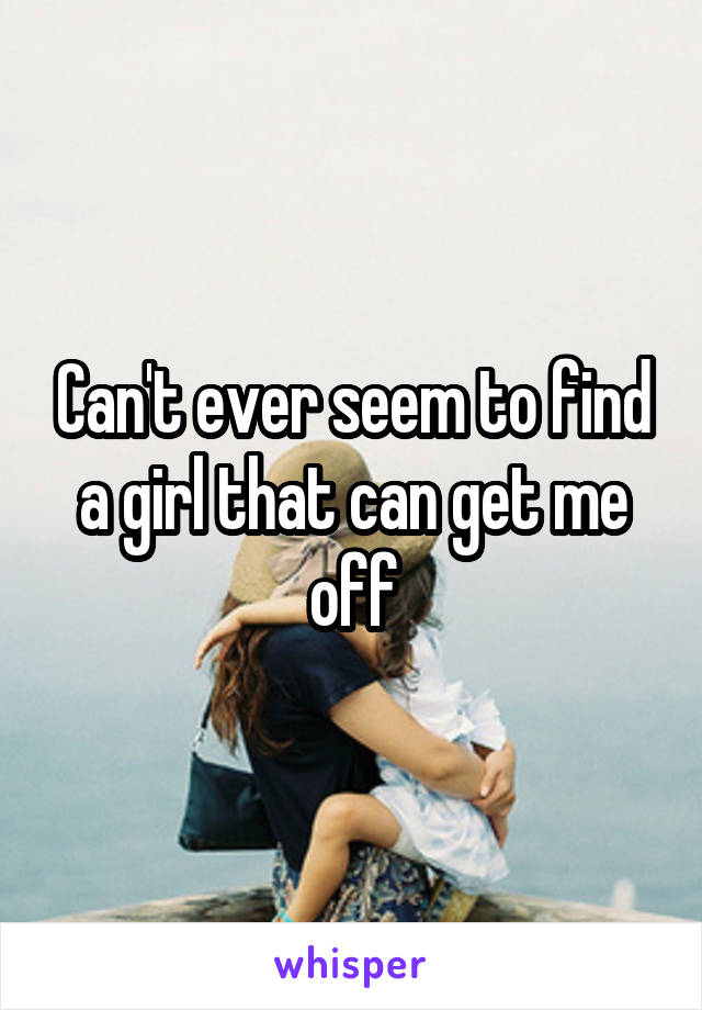 Can't ever seem to find a girl that can get me off