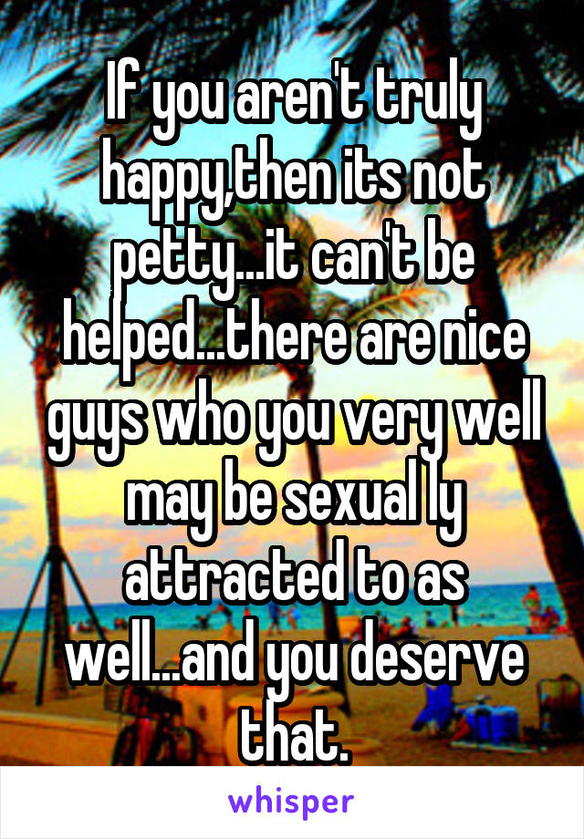 If you aren't truly happy,then its not petty...it can't be helped...there are nice guys who you very well may be sexual ly attracted to as well...and you deserve that.