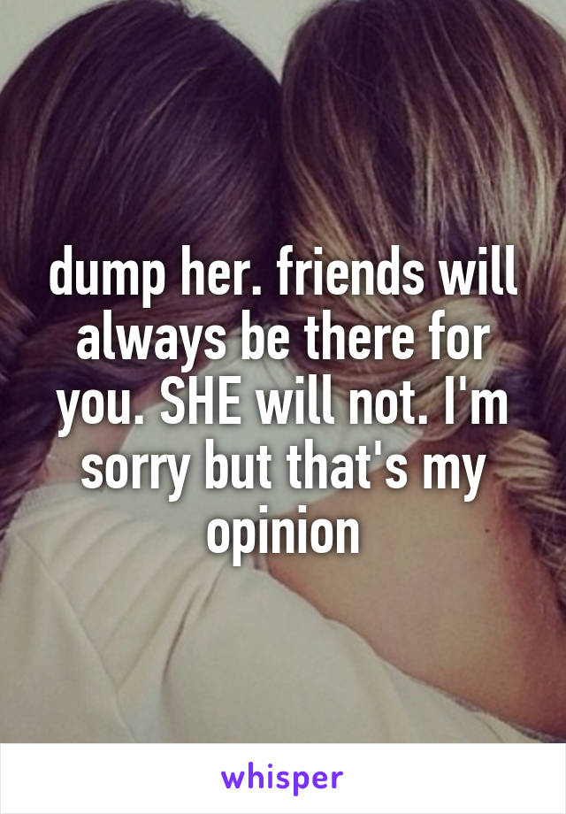 dump her. friends will always be there for you. SHE will not. I'm sorry but that's my opinion