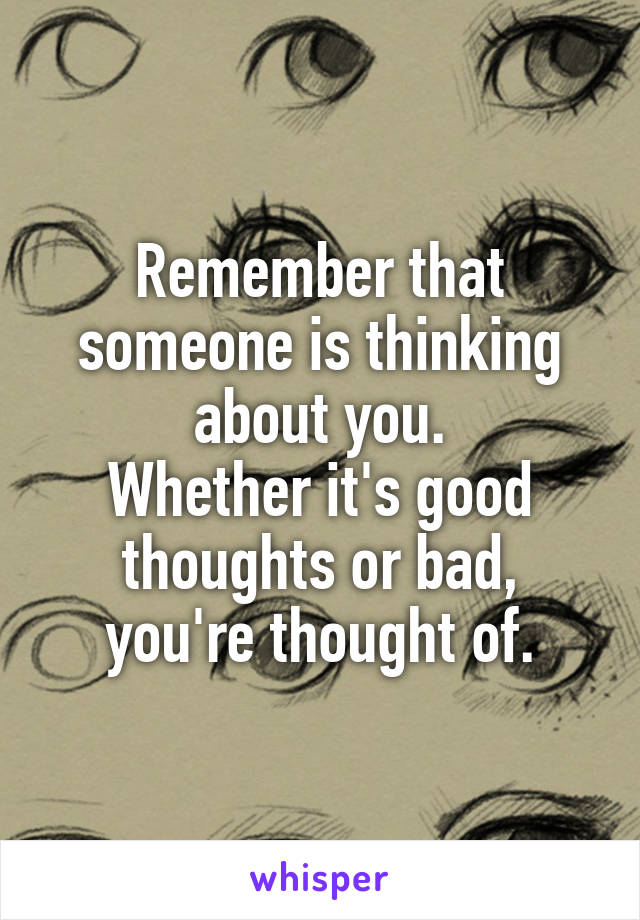 Remember that someone is thinking about you.
Whether it's good thoughts or bad, you're thought of.