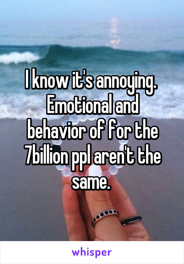 I know it's annoying. 
Emotional and behavior of for the 7billion ppl aren't the same. 