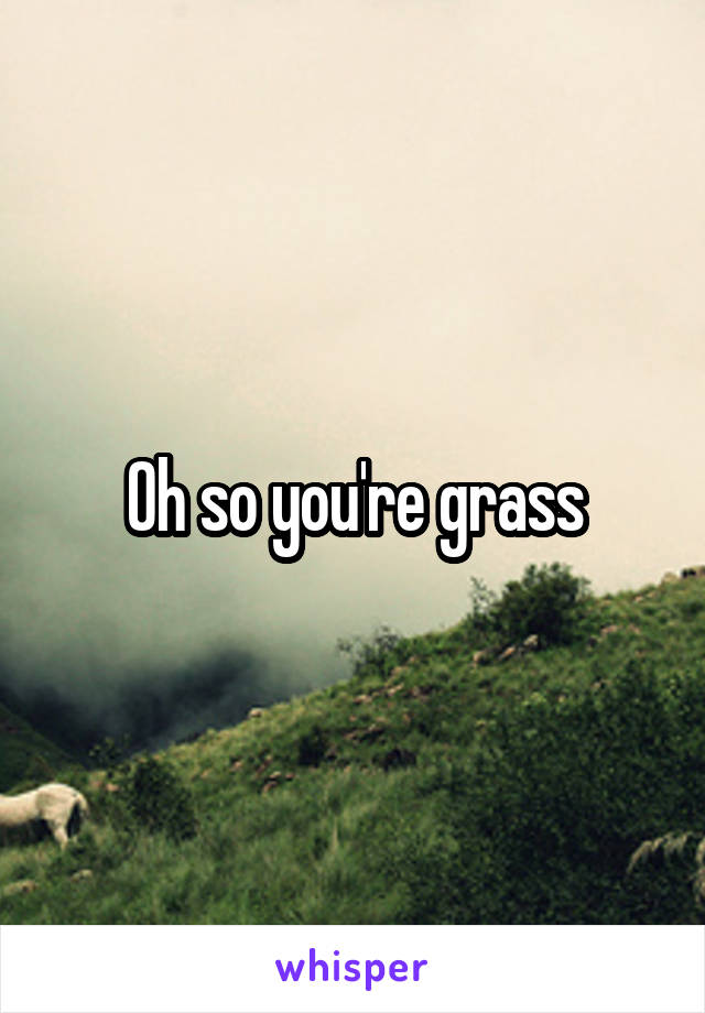 Oh so you're grass