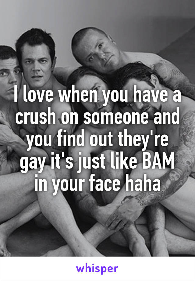 I love when you have a crush on someone and you find out they're gay it's just like BAM in your face haha