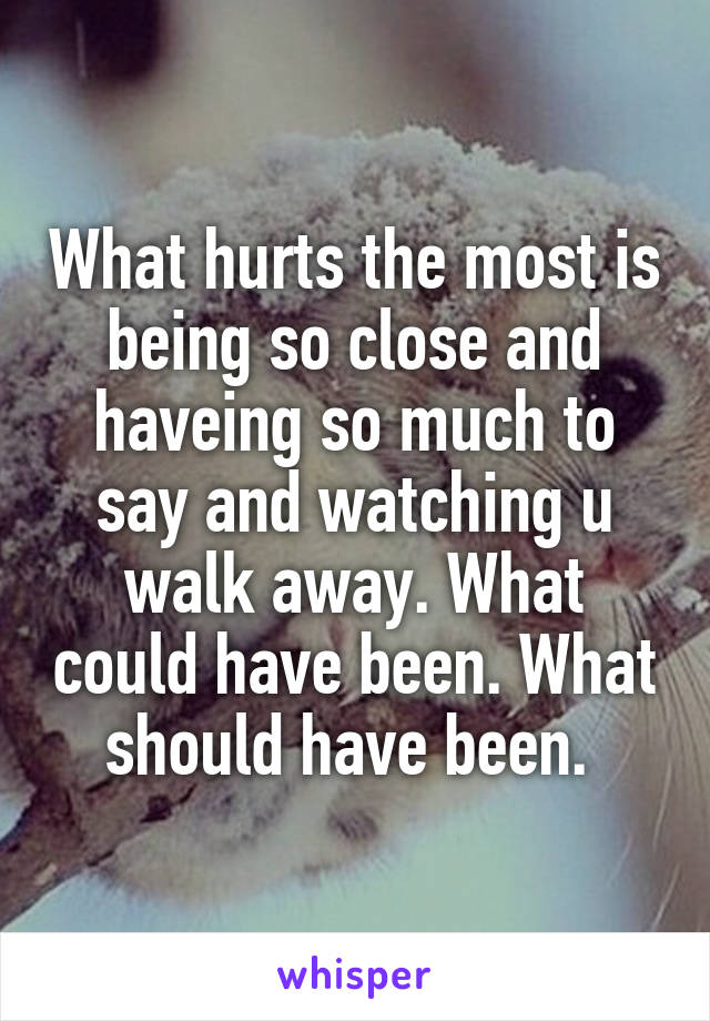 What hurts the most is being so close and haveing so much to say and watching u walk away. What could have been. What should have been. 