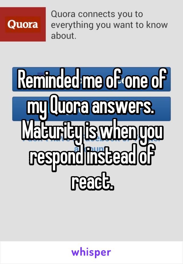 Reminded me of one of my Quora answers. 
Maturity is when you respond instead of react.