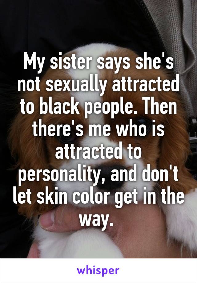 My sister says she's not sexually attracted to black people. Then there's me who is attracted to personality, and don't let skin color get in the way. 