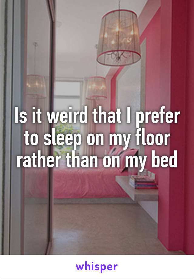 Is it weird that I prefer to sleep on my floor rather than on my bed