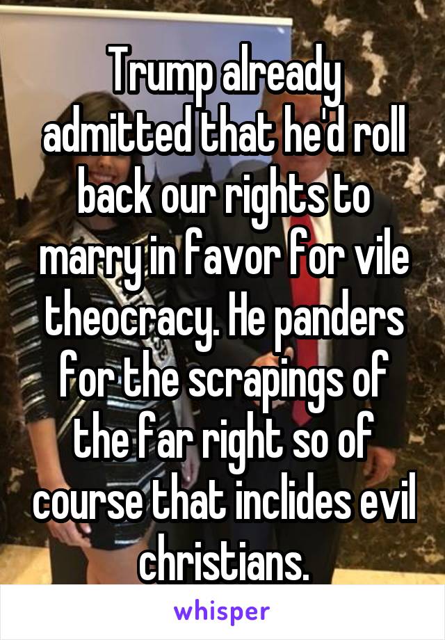 Trump already admitted that he'd roll back our rights to marry in favor for vile theocracy. He panders for the scrapings of the far right so of course that inclides evil christians.