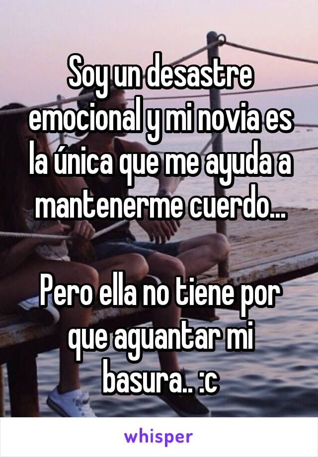 Soy un desastre emocional y mi novia es la única que me ayuda a mantenerme cuerdo...

Pero ella no tiene por que aguantar mi basura.. :c