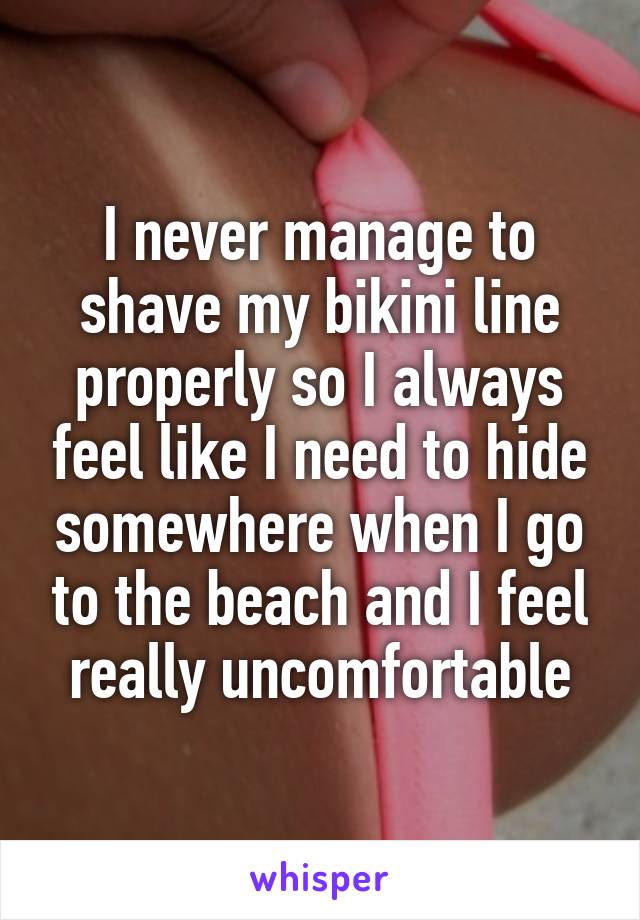 I never manage to shave my bikini line properly so I always feel like I need to hide somewhere when I go to the beach and I feel really uncomfortable