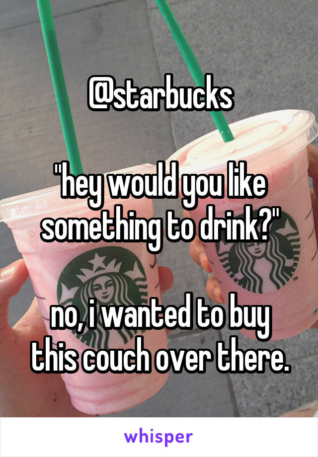 @starbucks

"hey would you like something to drink?"

no, i wanted to buy this couch over there.