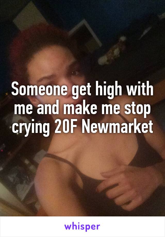 Someone get high with me and make me stop crying 20F Newmarket 