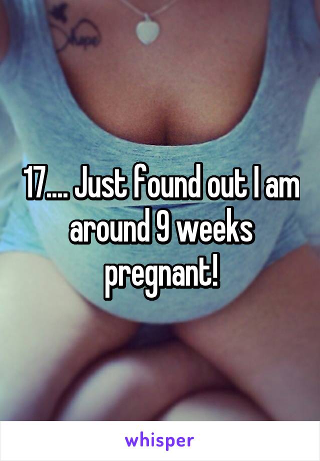 17.... Just found out I am around 9 weeks pregnant!