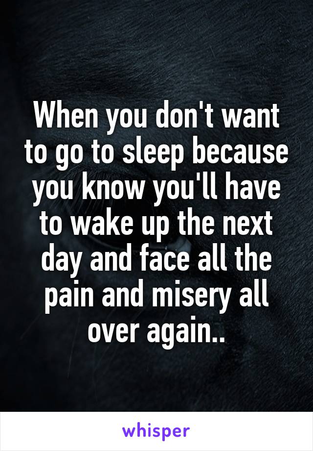 When you don't want to go to sleep because you know you'll have to wake up the next day and face all the pain and misery all over again..