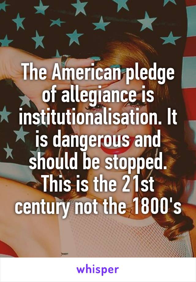 The American pledge of allegiance is institutionalisation. It is dangerous and should be stopped. This is the 21st century not the 1800's