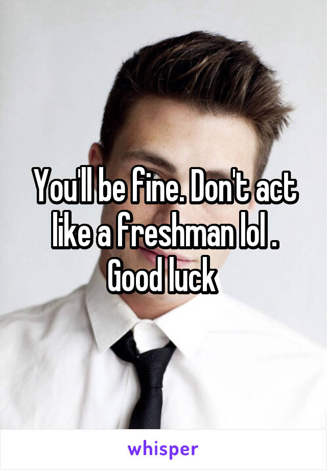 You'll be fine. Don't act like a freshman lol . Good luck 