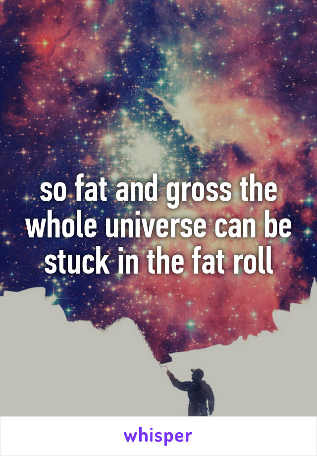 so fat and gross the whole universe can be stuck in the fat roll