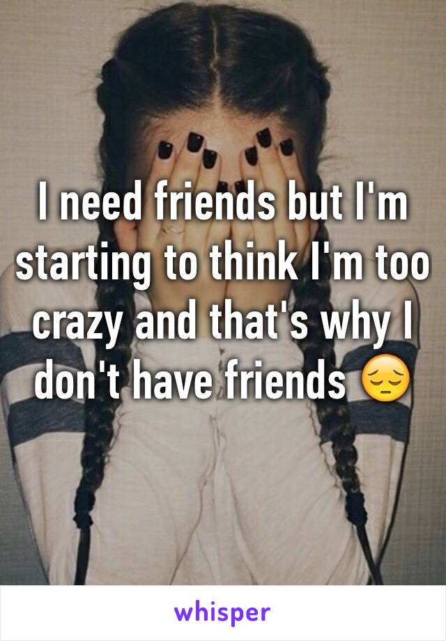 I need friends but I'm starting to think I'm too crazy and that's why I don't have friends 😔