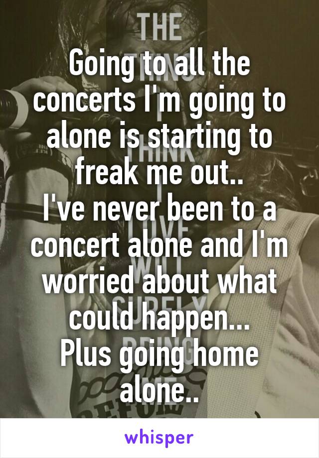 Going to all the concerts I'm going to alone is starting to freak me out..
I've never been to a concert alone and I'm worried about what could happen...
Plus going home alone..