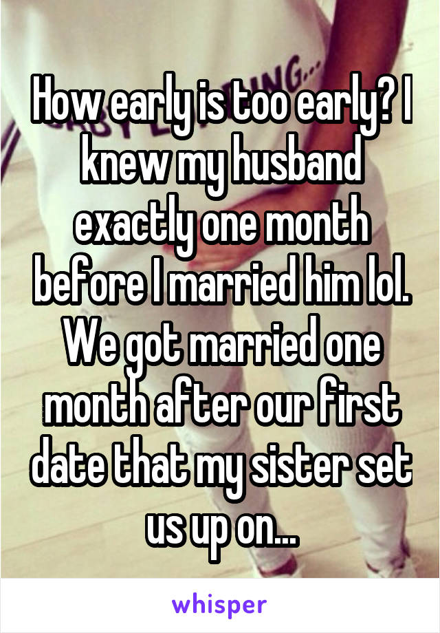 How early is too early? I knew my husband exactly one month before I married him lol. We got married one month after our first date that my sister set us up on...