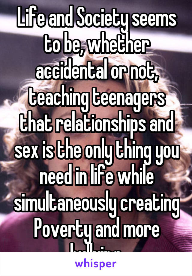 Life and Society seems to be, whether accidental or not, teaching teenagers that relationships and sex is the only thing you need in life while simultaneously creating Poverty and more bullying.