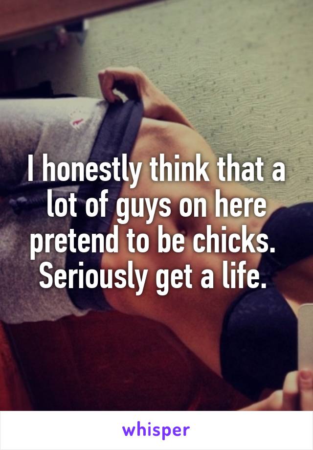 I honestly think that a lot of guys on here pretend to be chicks. 
Seriously get a life. 