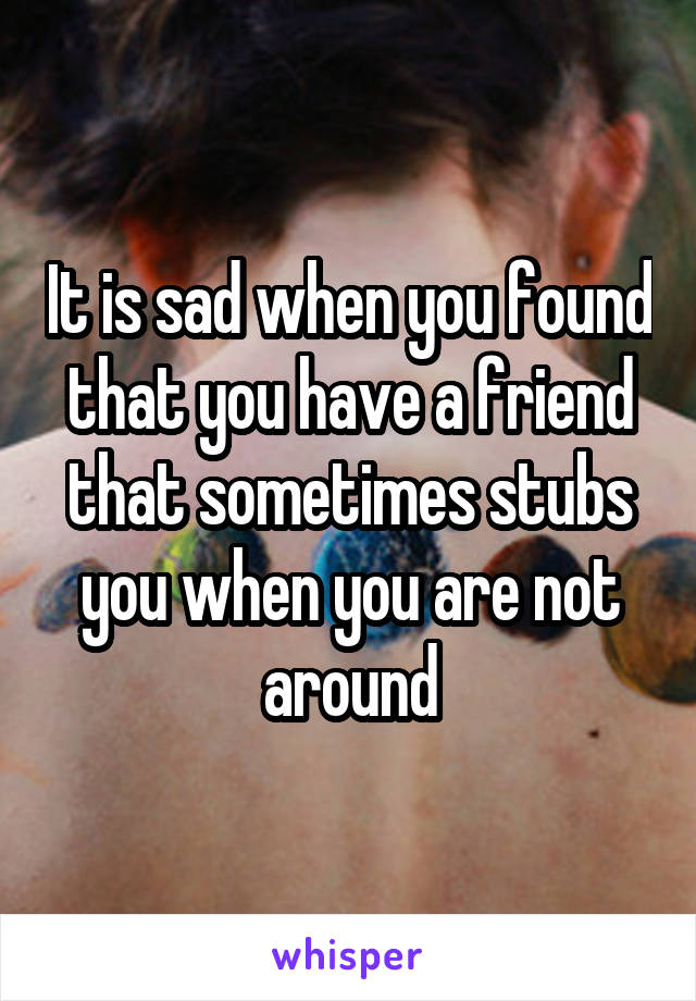 It is sad when you found that you have a friend that sometimes stubs you when you are not around