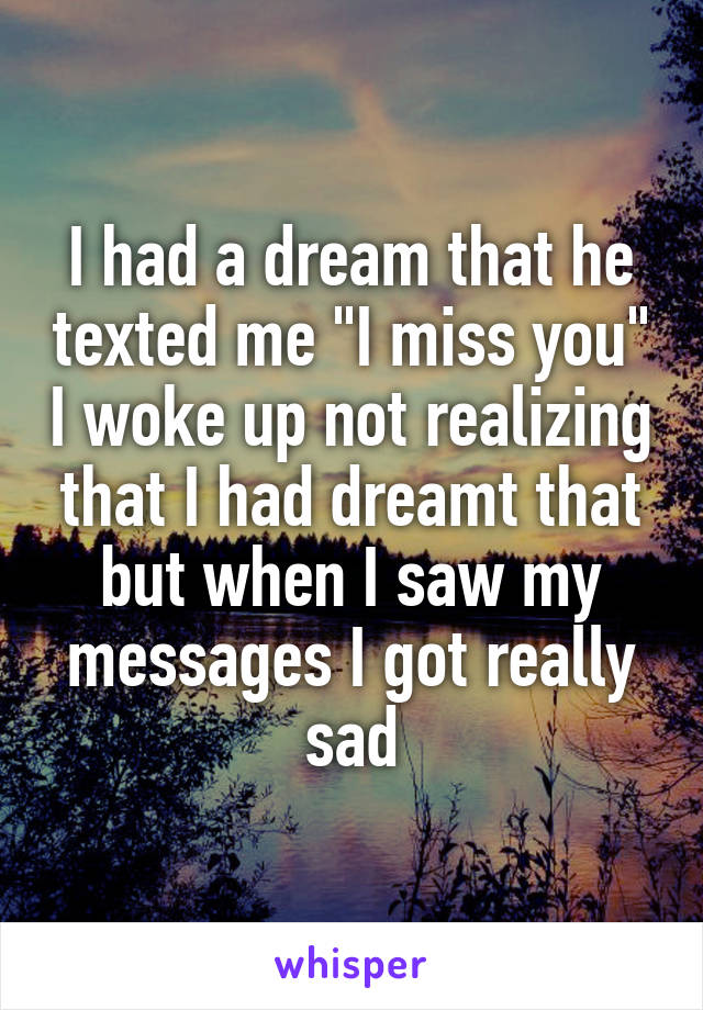 I had a dream that he texted me "I miss you" I woke up not realizing that I had dreamt that but when I saw my messages I got really sad