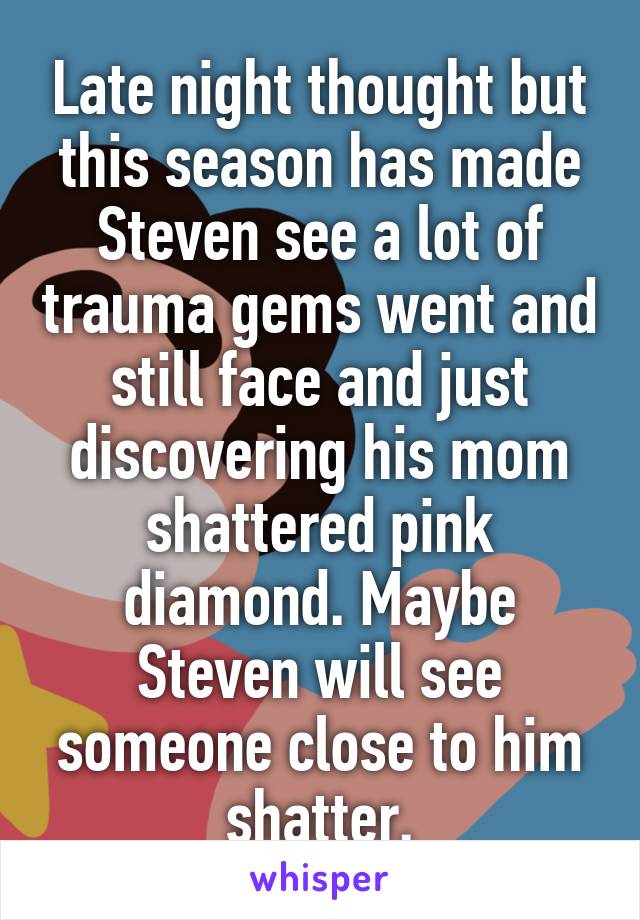 Late night thought but this season has made Steven see a lot of trauma gems went and still face and just discovering his mom shattered pink diamond. Maybe Steven will see someone close to him shatter.