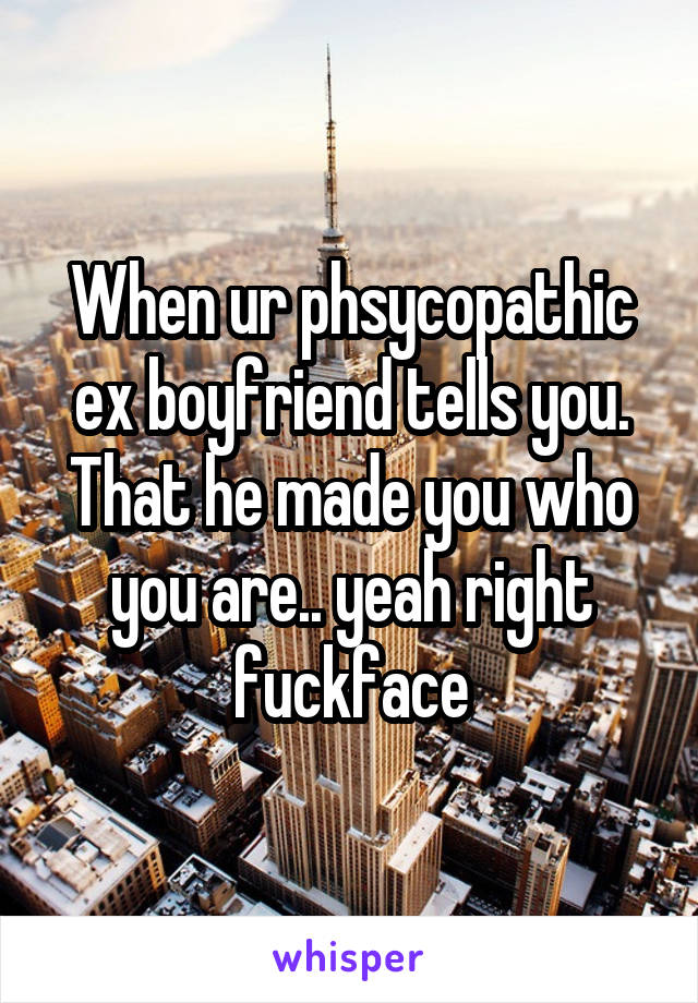 When ur phsycopathic ex boyfriend tells you. That he made you who you are.. yeah right fuckface