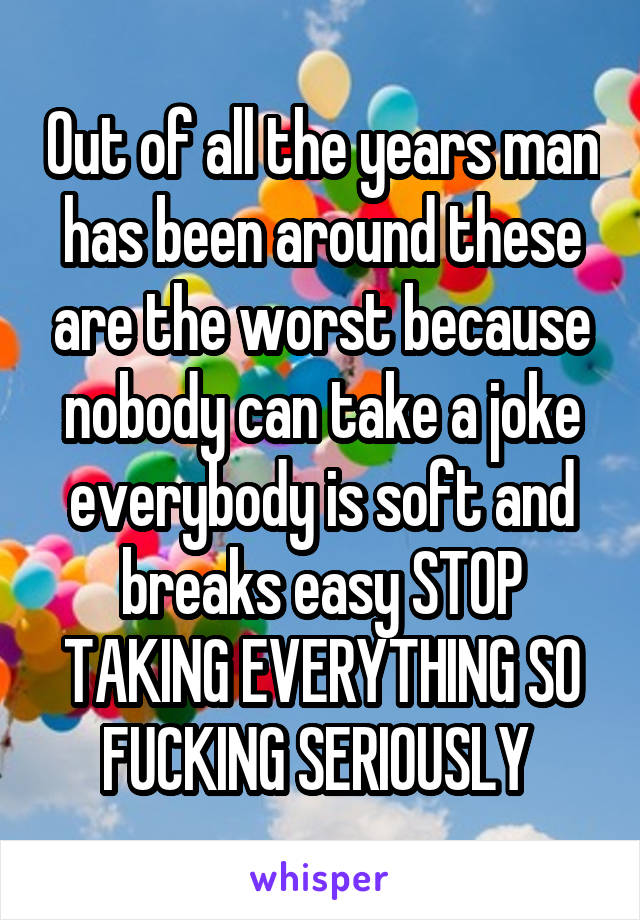 Out of all the years man has been around these are the worst because nobody can take a joke everybody is soft and breaks easy STOP TAKING EVERYTHING SO FUCKING SERIOUSLY 