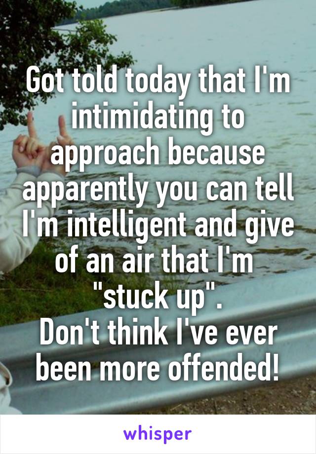 Got told today that I'm intimidating to approach because apparently you can tell I'm intelligent and give of an air that I'm  "stuck up".
Don't think I've ever been more offended!