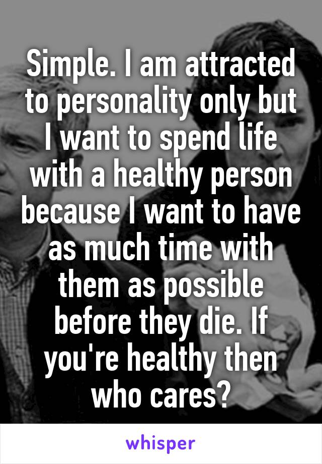 Simple. I am attracted to personality only but I want to spend life with a healthy person because I want to have as much time with them as possible before they die. If you're healthy then who cares?