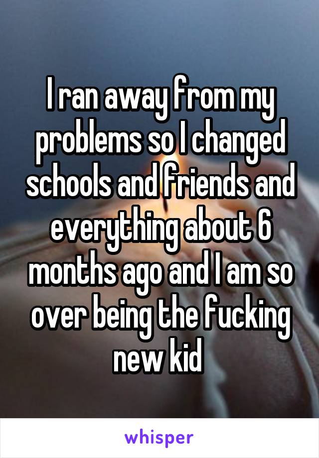 I ran away from my problems so I changed schools and friends and everything about 6 months ago and I am so over being the fucking new kid 