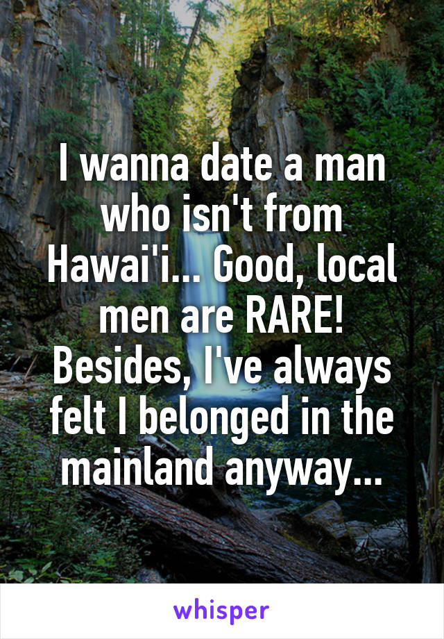 I wanna date a man who isn't from Hawai'i... Good, local men are RARE! Besides, I've always felt I belonged in the mainland anyway...