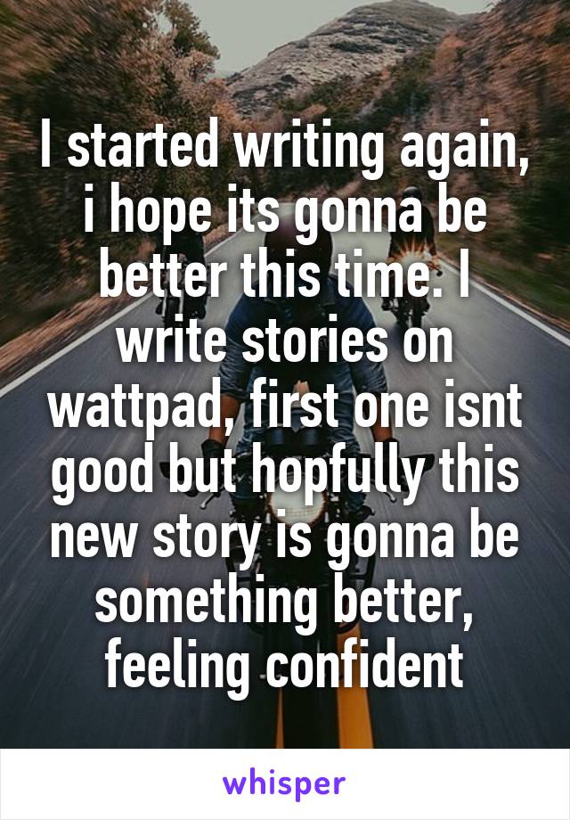 I started writing again, i hope its gonna be better this time. I write stories on wattpad, first one isnt good but hopfully this new story is gonna be something better, feeling confident