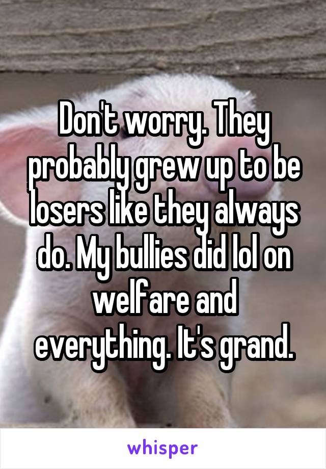 Don't worry. They probably grew up to be losers like they always do. My bullies did lol on welfare and everything. It's grand.