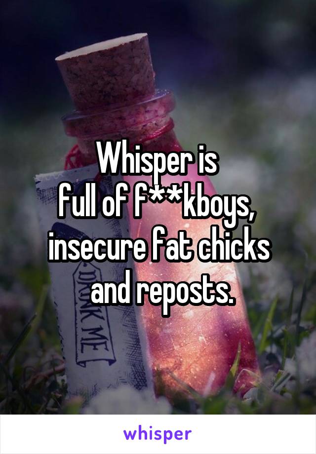 Whisper is 
full of f**kboys, 
insecure fat chicks
 and reposts.