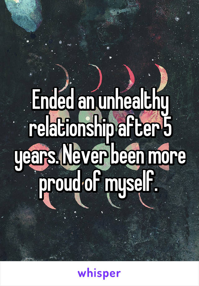 Ended an unhealthy relationship after 5 years. Never been more proud of myself. 