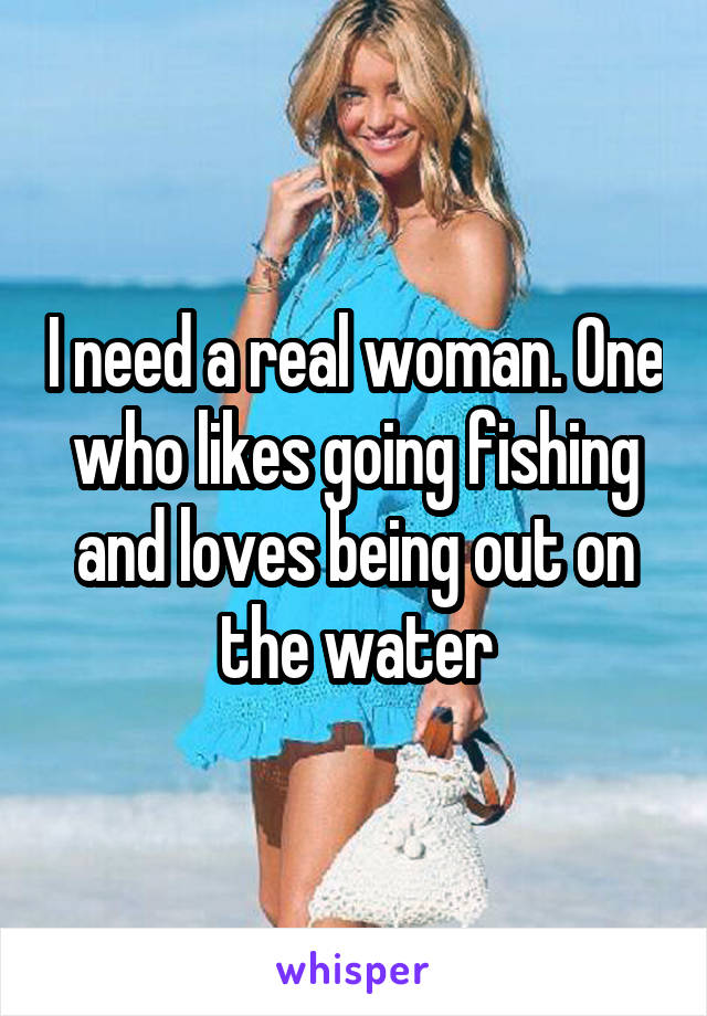 I need a real woman. One who likes going fishing and loves being out on the water