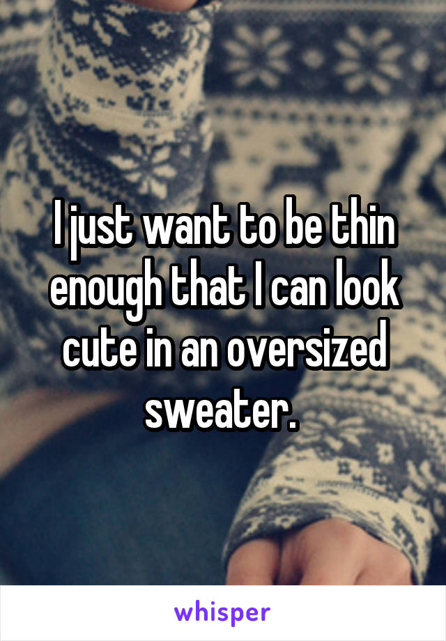 I just want to be thin enough that I can look cute in an oversized sweater. 