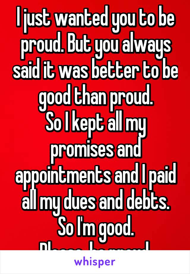 I just wanted you to be proud. But you always said it was better to be good than proud.
So I kept all my promises and appointments and I paid all my dues and debts.
So I'm good.
Please, be proud.