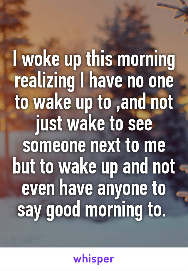 I woke up this morning realizing I have no one to wake up to ,and not just wake to see someone next to me but to wake up and not even have anyone to say good morning to. 